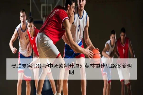 曼联夏窗追逐新中场谈判升温阿莫林重建思路逐渐明朗