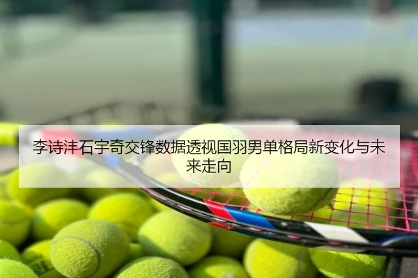 李诗沣石宇奇交锋数据透视国羽男单格局新变化与未来走向