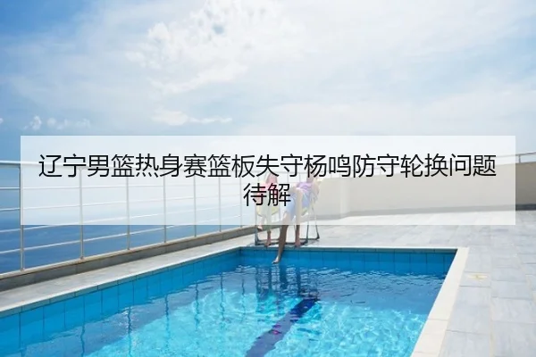 辽宁男篮热身赛篮板失守杨鸣防守轮换问题待解
