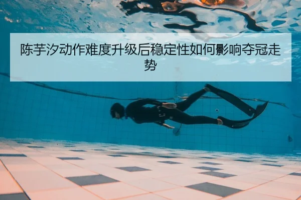 陈芋汐动作难度升级后稳定性如何影响夺冠走势