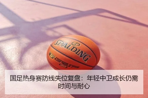 国足热身赛防线失位复盘：年轻中卫成长仍需时间与耐心