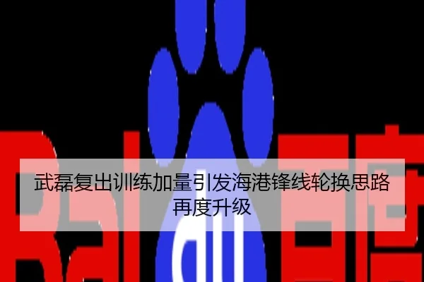 武磊复出训练加量引发海港锋线轮换思路再度升级