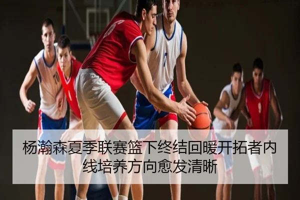 杨瀚森夏季联赛篮下终结回暖开拓者内线培养方向愈发清晰