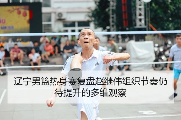 辽宁男篮热身赛复盘赵继伟组织节奏仍待提升的多维观察