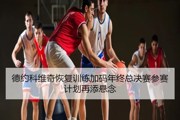 德约科维奇恢复训练加码年终总决赛参赛计划再添悬念